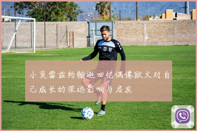 小莫雷兹约翰逊回忆偶像欧文对自己成长的深远影响与启发
