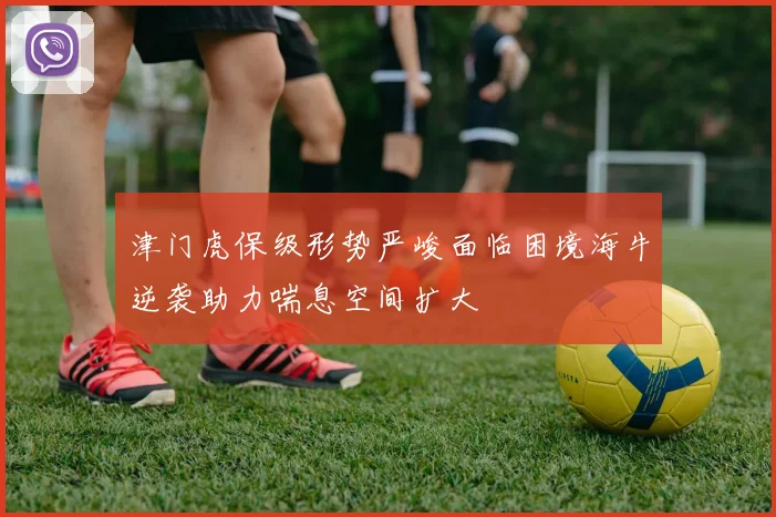 津门虎保级形势严峻面临困境海牛逆袭助力喘息空间扩大