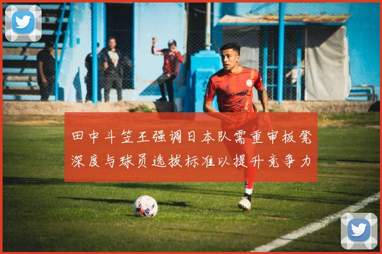 田中斗笠王强调日本队需重审板凳深度与球员选拔标准以提升竞争力