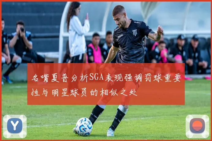 名嘴夏普分析SGA表现强调罚球重要性与明星球员的相似之处