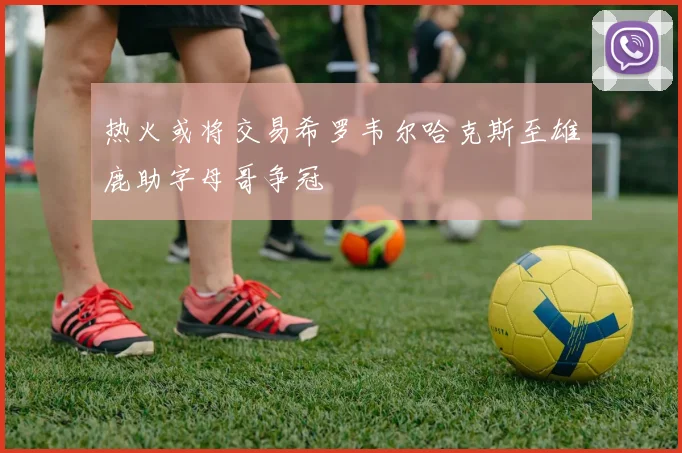 热火或将交易希罗韦尔哈克斯至雄鹿助字母哥争冠