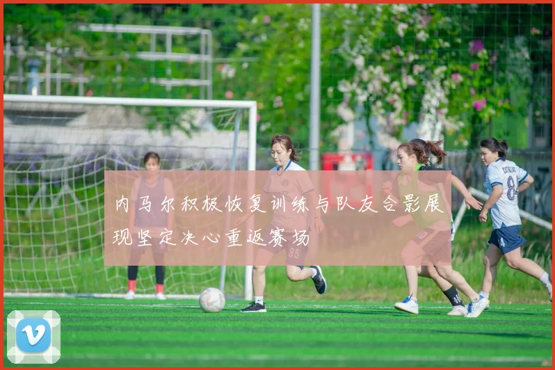 内马尔积极恢复训练与队友合影展现坚定决心重返赛场