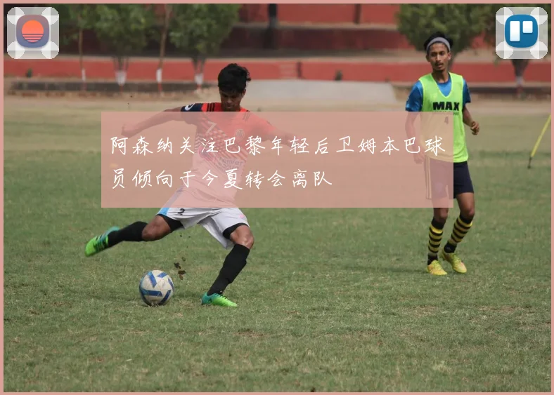 阿森纳关注巴黎年轻后卫姆本巴球员倾向于今夏转会离队