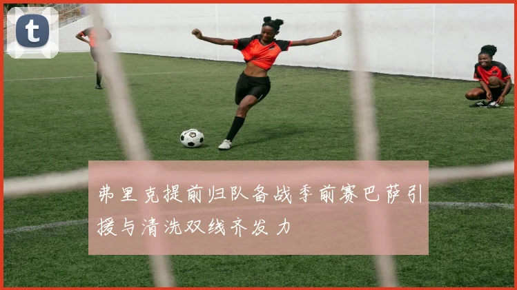 弗里克提前归队备战季前赛巴萨引援与清洗双线齐发力