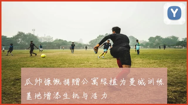 瓜帅慷慨捐赠公寓绿植为曼城训练基地增添生机与活力