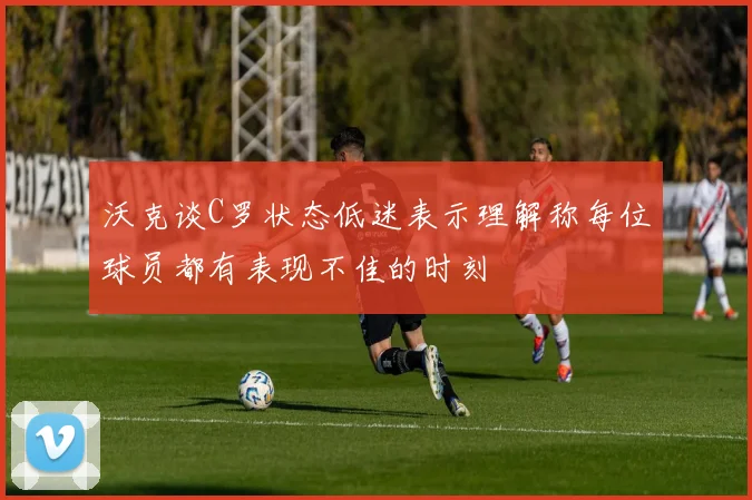 沃克谈C罗状态低迷表示理解称每位球员都有表现不佳的时刻