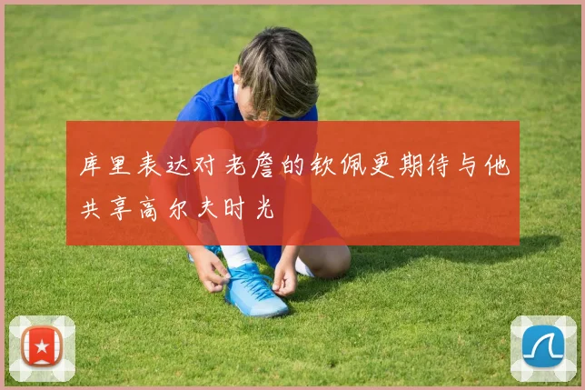 库里表达对老詹的钦佩更期待与他共享高尔夫时光